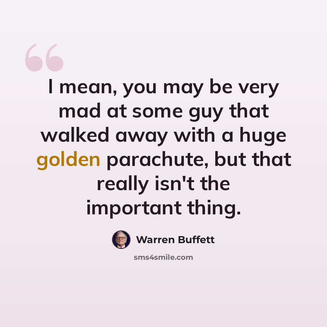 “I mean, you may be very mad at some guy that walked away with a huge golden parachute, but that really isn't the important thing.” quote by Warren Buffett