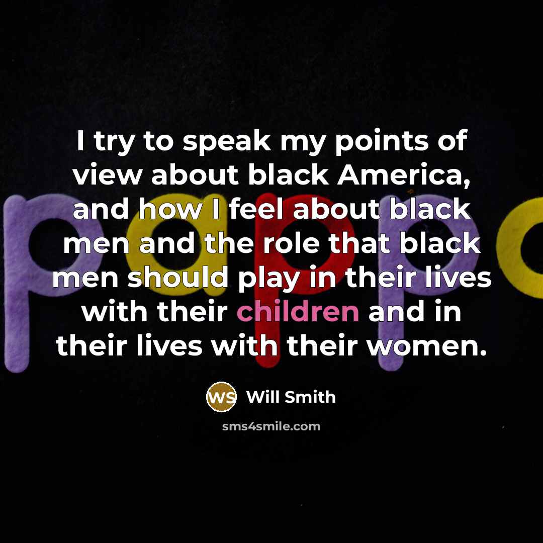 “I try to speak my points of view about black America, and how I feel about black men and the role that black men should play in their lives with their children and in their lives with their women.” quote by Will Smith