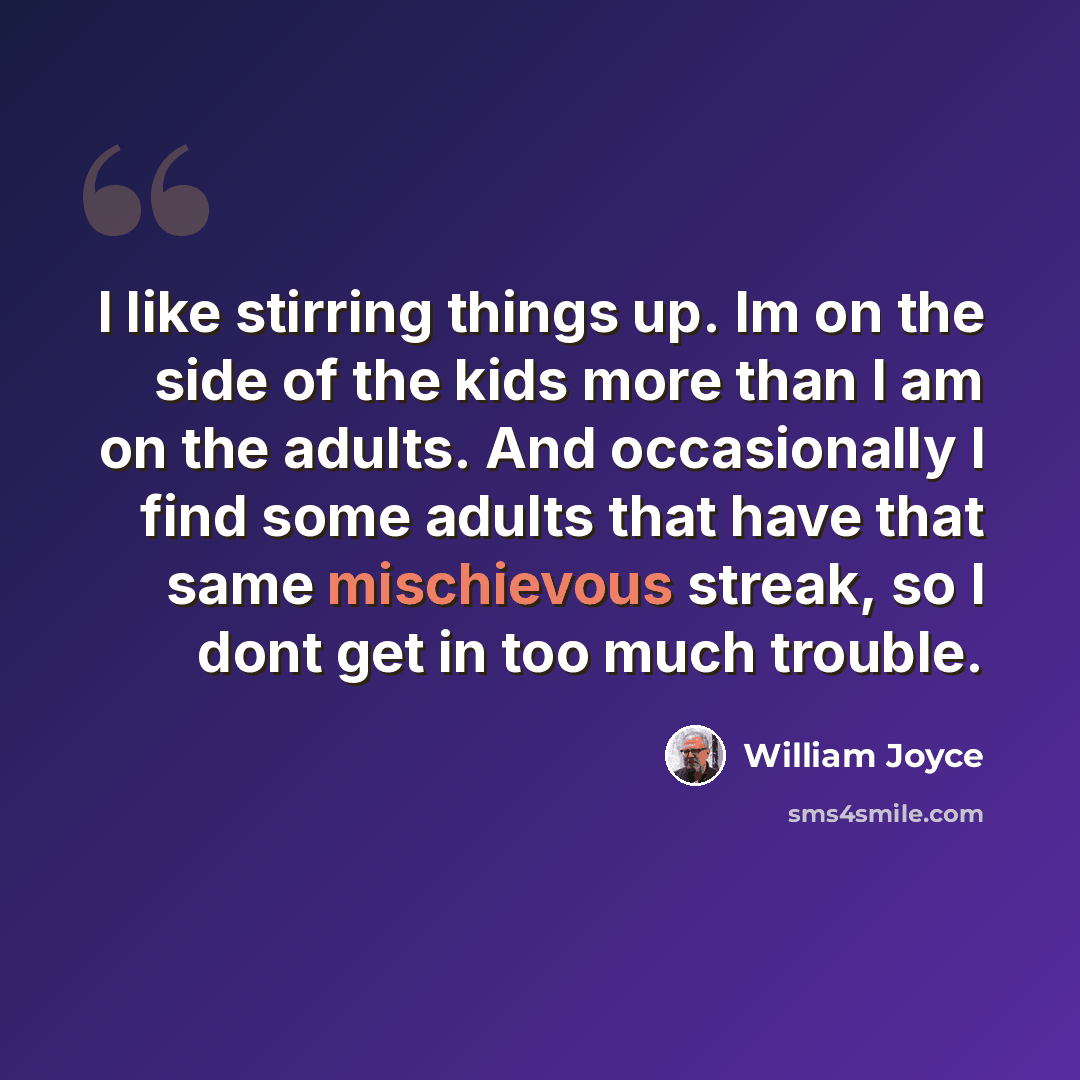 “I like stirring things up. Im on the side of the kids more than I am on the adults. And occasionally I find some adults that have that same mischievous streak, so I dont get in too much trouble.” quote by William Joyce