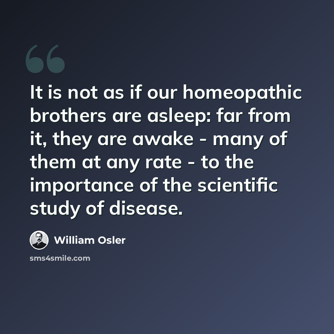 “It is not as if our homeopathic brothers are asleep: far from it, they are awake - many of them at any rate - to the importance of the scientific study of disease.” quote by William Osler