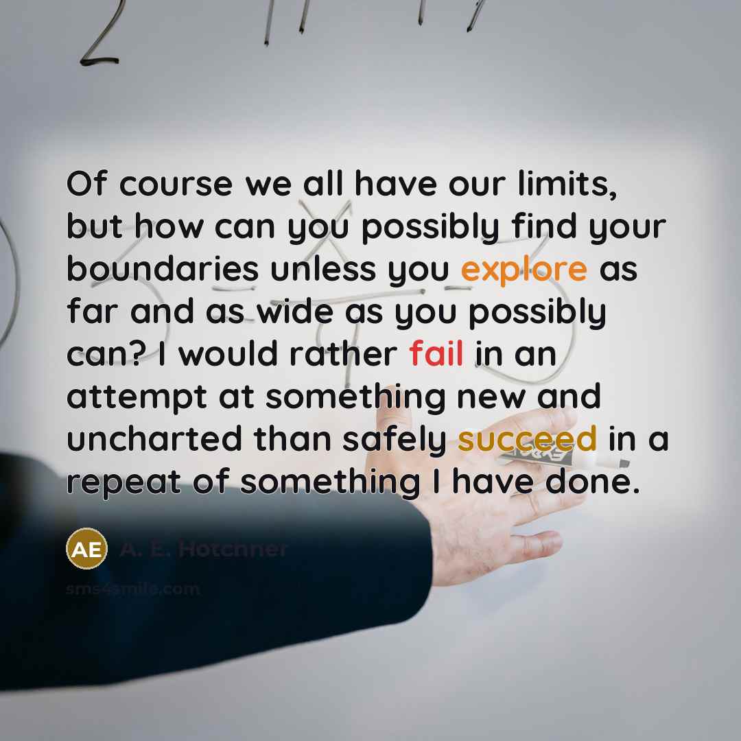 “Of course we all have our limits, but how can you possibly find your boundaries unless you explore as far and as wide as you possibly can? I would rather fail in an attempt at something new and uncharted than safely succeed in a repeat of something I have done.” quote by A. E. Hotchner