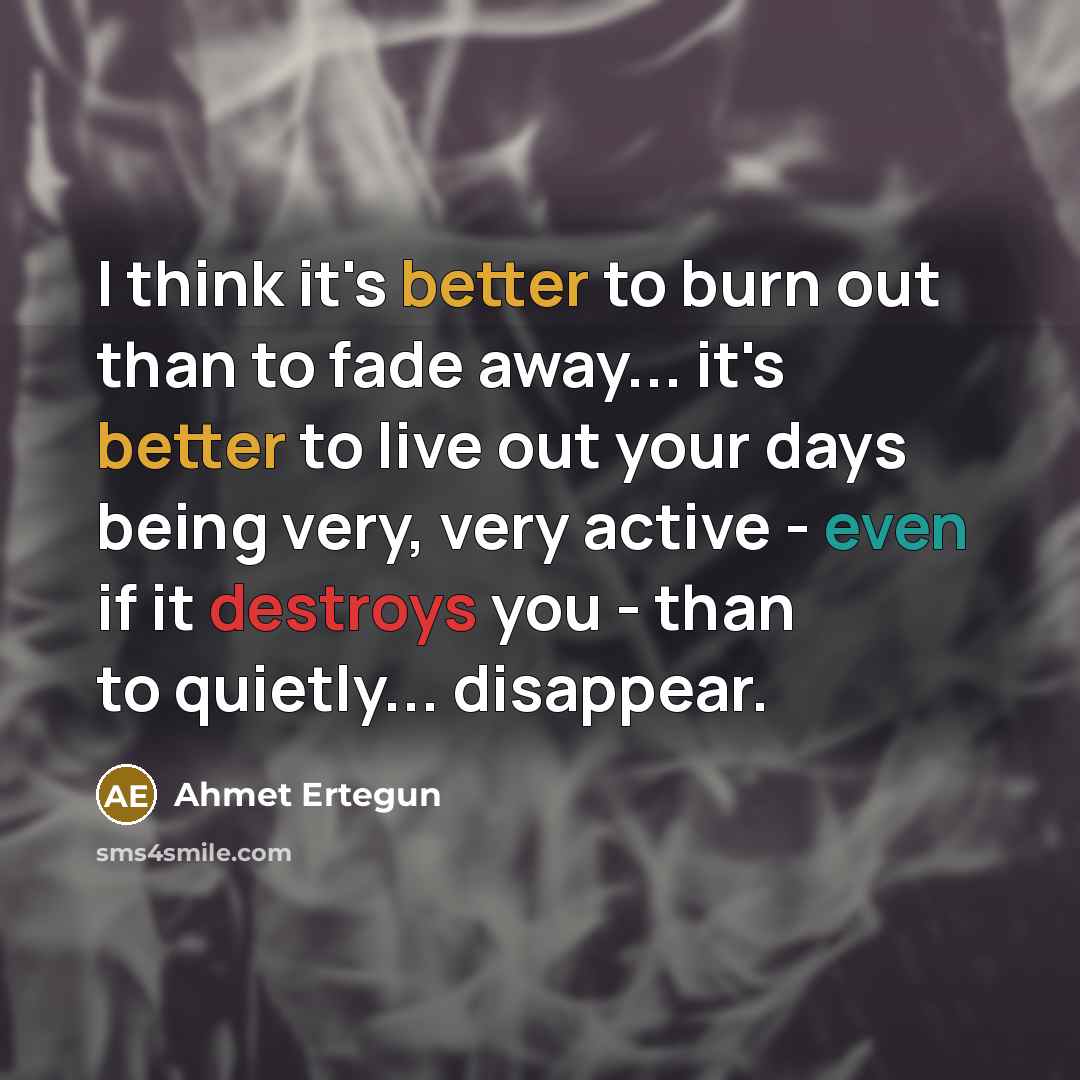 “I think it's better to burn out than to fade away... it's better to live out your days being very, very active - even if it destroys you - than to quietly... disappear.” quote by Ahmet Ertegun