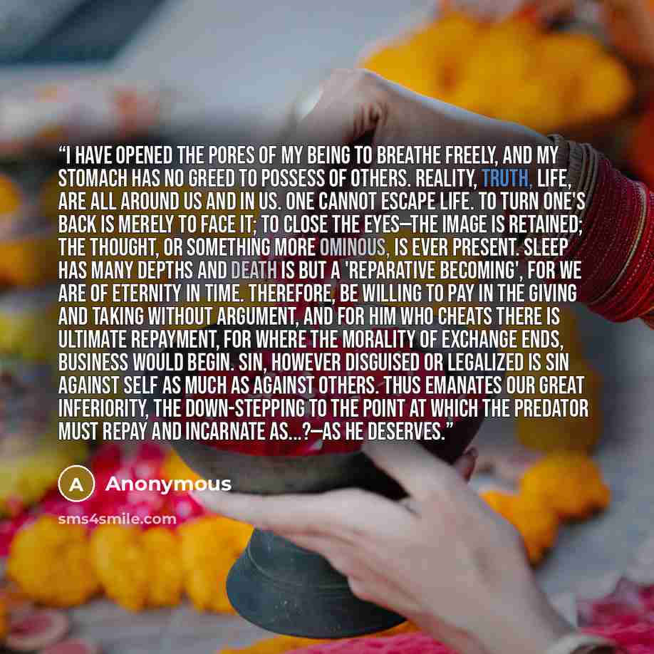 “I have opened the pores of my being to breathe freely, and my stomach has no greed to possess of others. Reality, truth, life, are all around us and in us. One cannot escape life. To turn one's back is merely to face it; to close the eyes—the image is retained; the thought, or something more…” quote by Anonymous