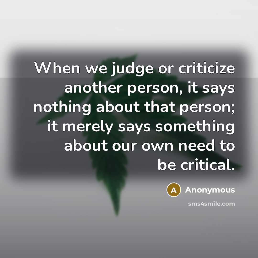 “When we judge or criticize another person, it says nothing about that person; it merely says something about our own need to be critical.” quote by Anonymous