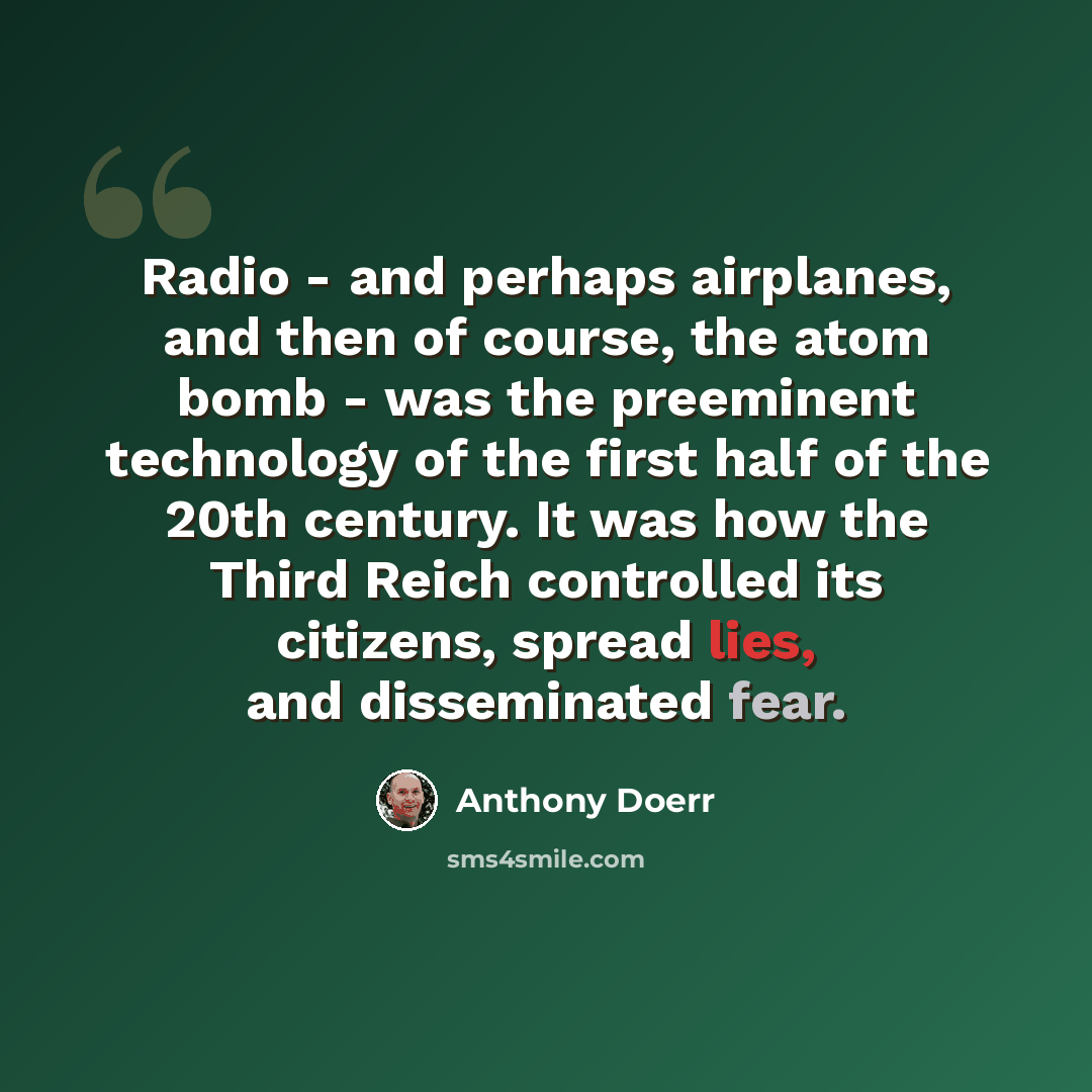 “Radio - and perhaps airplanes, and then of course, the atom bomb - was the preeminent technology of the first half of the 20th century. It was how the Third Reich controlled its citizens, spread lies, and disseminated fear.” quote by Anthony Doerr