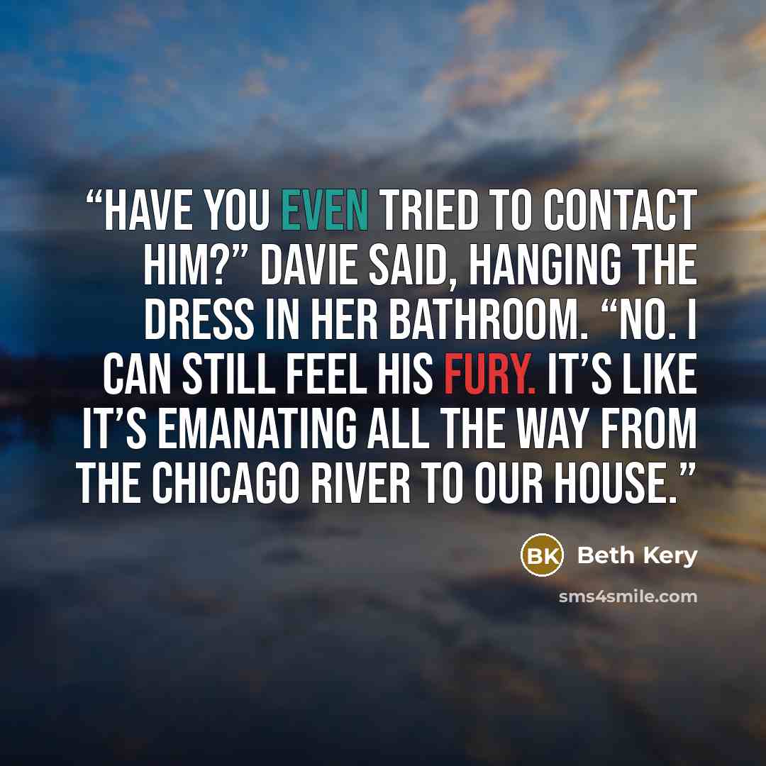 “Have you even tried to contact him?” Davie said, hanging the dress in her bathroom. “No. I can still feel his fury. It’s like it’s emanating all the way from the Chicago River to our house.” quote by Beth Kery