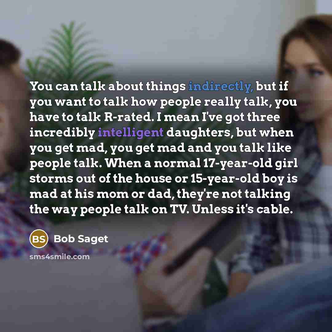 “You can talk about things indirectly, but if you want to talk how people really talk, you have to talk R-rated. I mean I've got three incredibly intelligent daughters, but when you get mad, you get mad and you talk like people talk. When a normal 17-year-old girl storms out of the house or…” quote by Bob Saget