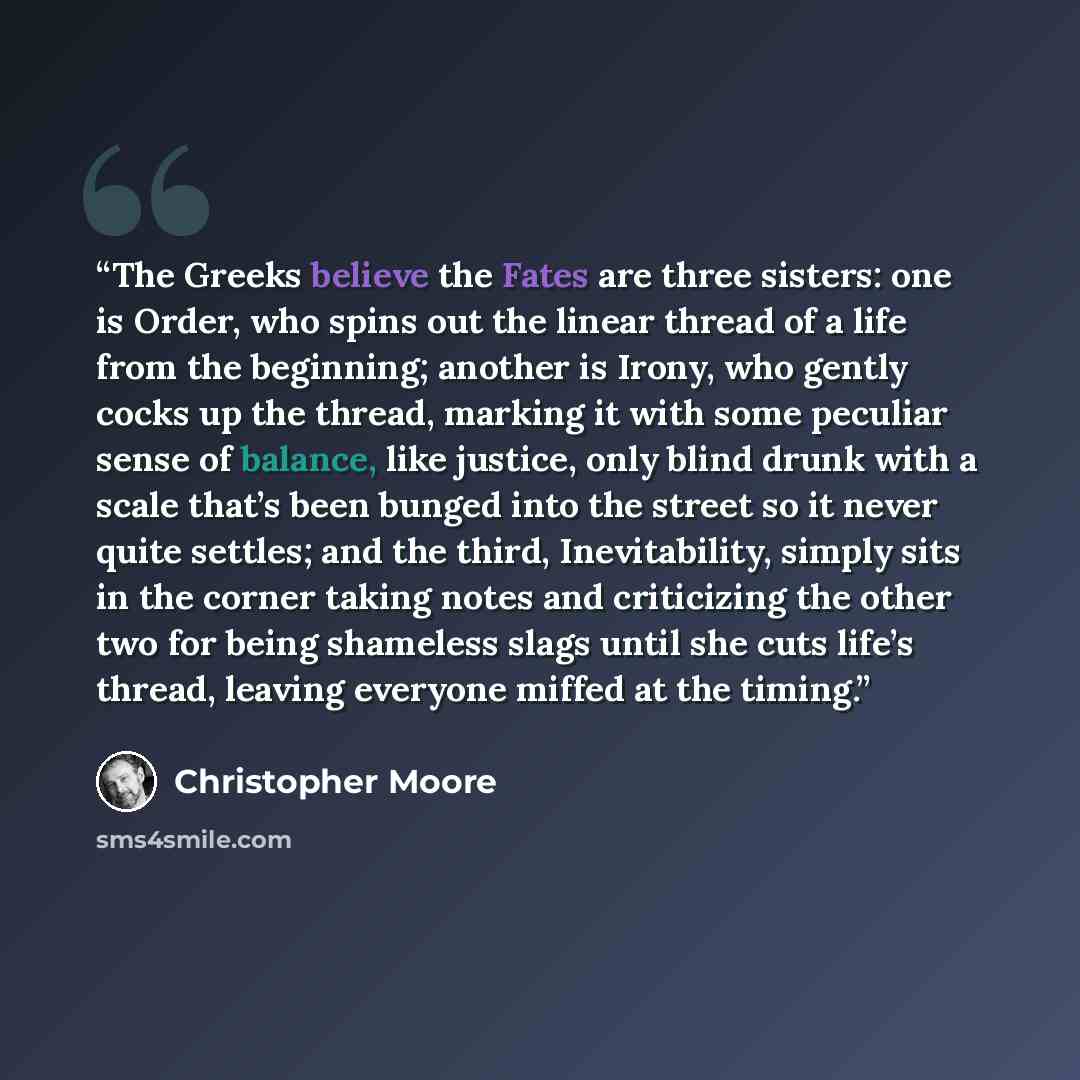 “The Greeks believe the Fates are three sisters: one is Order, who spins out the linear thread of a life from the beginning; another is Irony, who gently cocks up the thread, marking it with some peculiar sense of balance, like justice, only blind drunk with a scale that’s been bunged into the…” quote by Christopher Moore