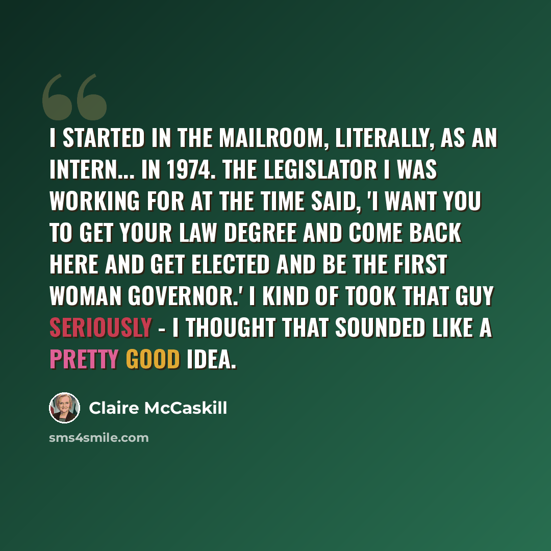 “I started in the mailroom, literally, as an intern... in 1974. The legislator I was working for at the time said, 'I want you to get your law degree and come back here and get elected and be the first woman governor.' I kind of took that guy seriously - I thought that sounded like a pretty good…” quote by Claire McCaskill