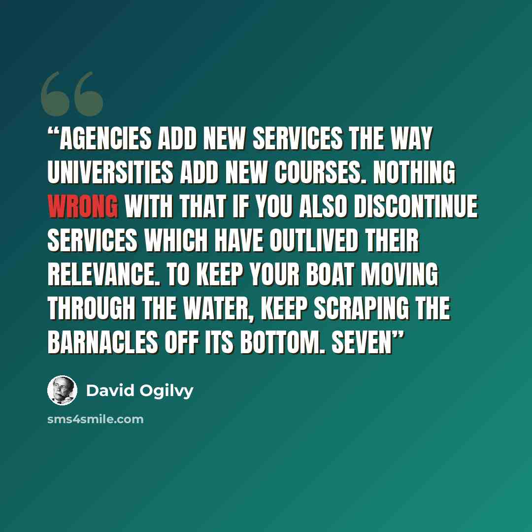“Agencies add new services the way universities add new courses. Nothing wrong with that if you also discontinue services which have outlived their relevance. To keep your boat moving through the water, keep scraping the barnacles off its bottom. Seven” quote by David Ogilvy