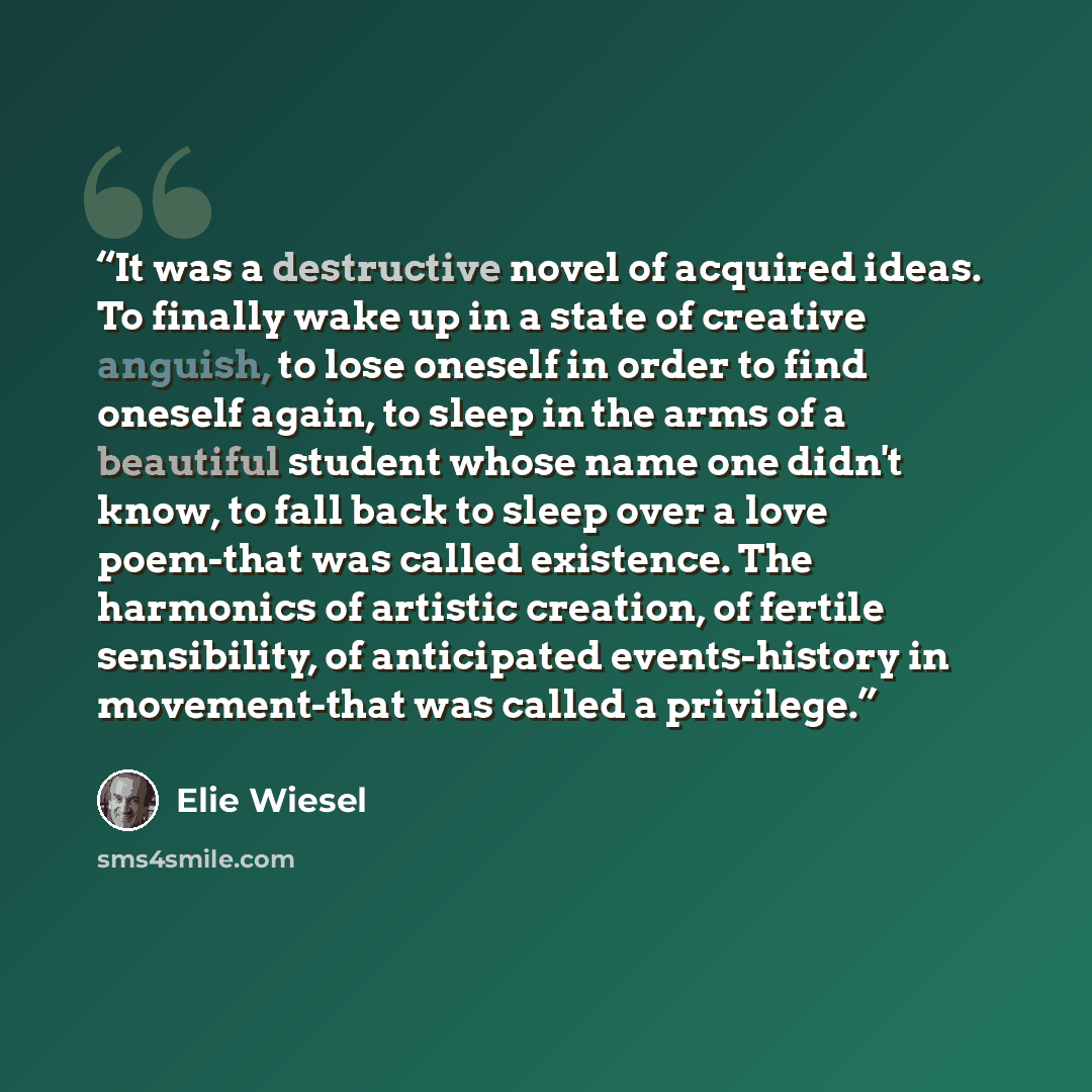 “It was a destructive novel of acquired ideas. To finally wake up in a state of creative anguish, to lose oneself in order to find oneself again, to sleep in the arms of a beautiful student whose name one didn't know, to fall back to sleep over a love poem-that was called existence. The harmonics…” quote by Elie Wiesel