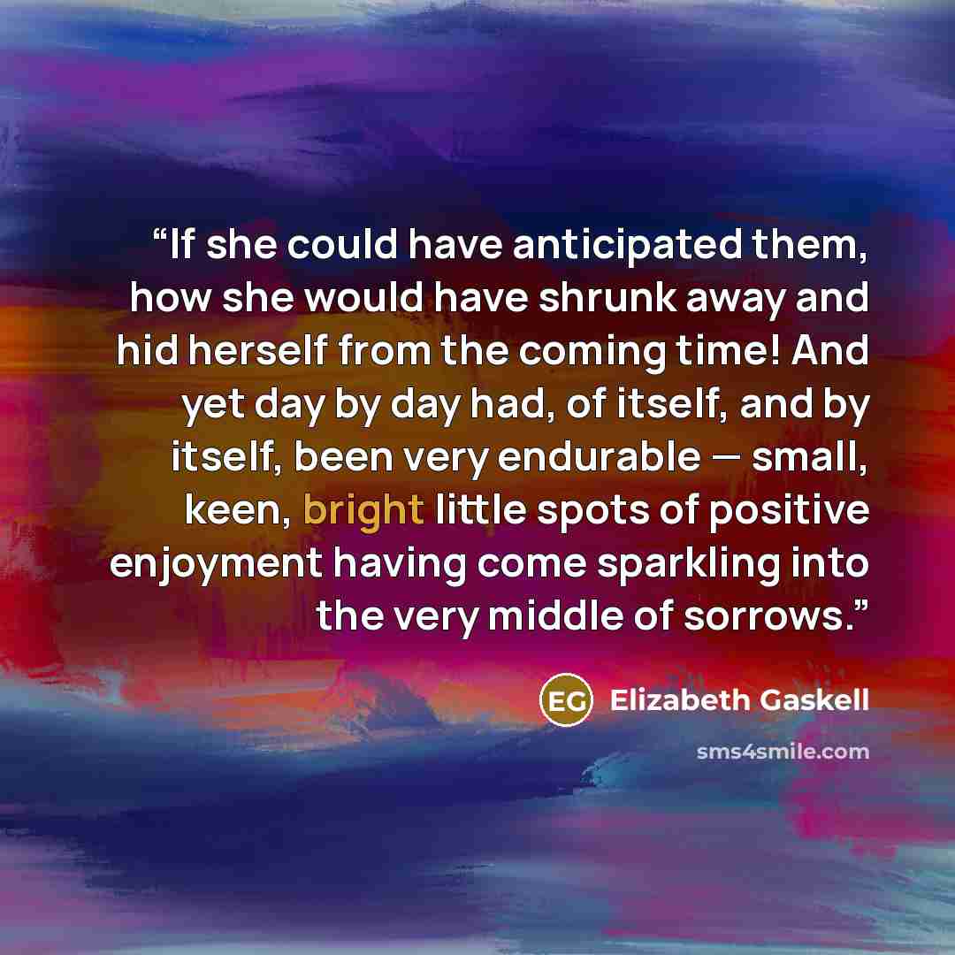 “If she could have anticipated them, how she would have shrunk away and hid herself from the coming time! And yet day by day had, of itself, and by itself, been very endurable — small, keen, bright little spots of positive enjoyment having come sparkling into the very middle of sorrows.” quote by Elizabeth Gaskell