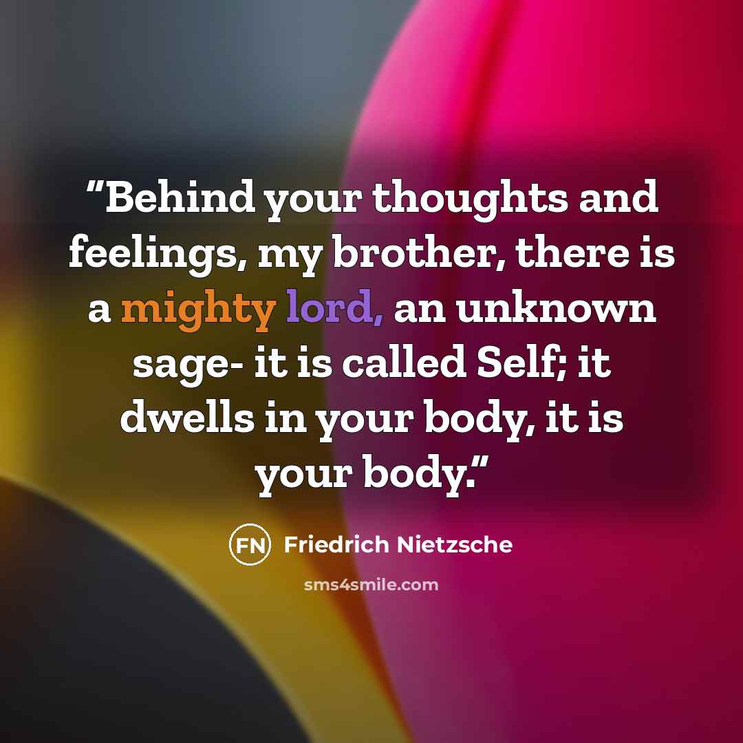 “Behind your thoughts and feelings, my brother, there is a mighty lord, an unknown sage- it is called Self; it dwells in your body, it is your body.” quote by Friedrich Nietzsche