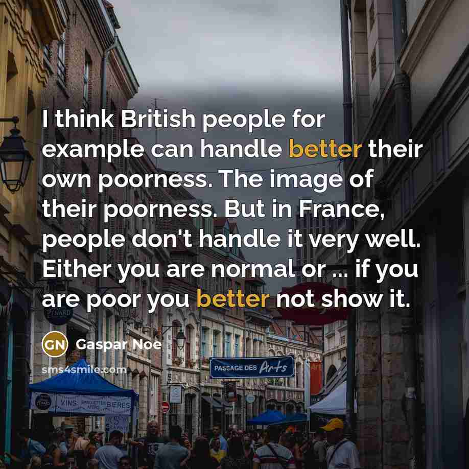 “I think British people for example can handle better their own poorness. The image of their poorness. But in France, people don't handle it very well. Either you are normal or ... if you are poor you better not show it.” quote by Gaspar Noe