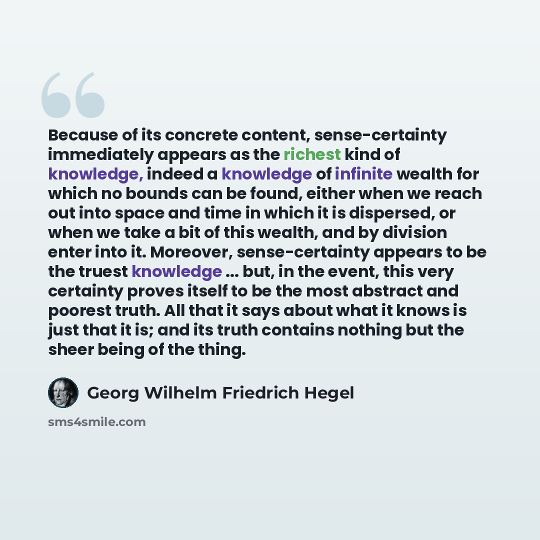 “Because of its concrete content, sense-certainty immediately appears as the richest kind of knowledge, indeed a knowledge of infinite wealth for which no bounds can be found, either when we reach out into space and time in which it is dispersed, or when we take a bit of this wealth, and by…” quote by Georg Wilhelm Friedrich Hegel