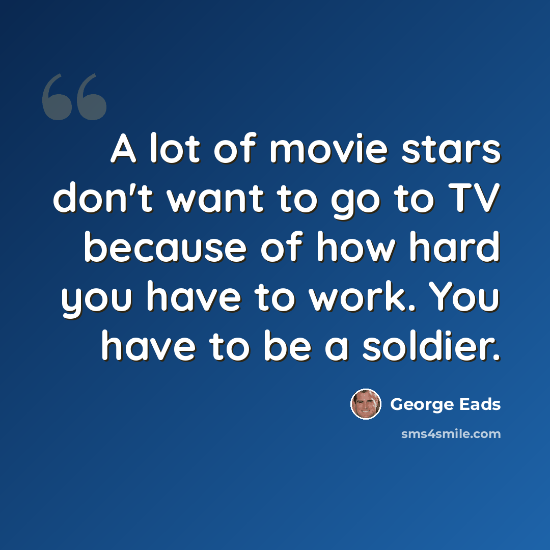 “A lot of movie stars don't want to go to TV because of how hard you have to work. You have to be a soldier.” quote by George Eads