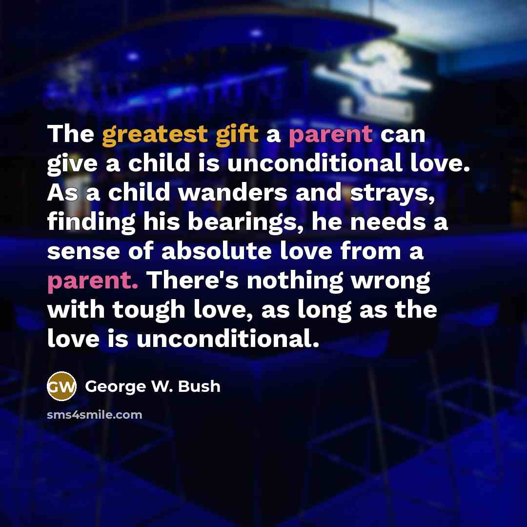 “The greatest gift a parent can give a child is unconditional love. As a child wanders and strays, finding his bearings, he needs a sense of absolute love from a parent. There's nothing wrong with tough love, as long as the love is unconditional.” quote by George W. Bush