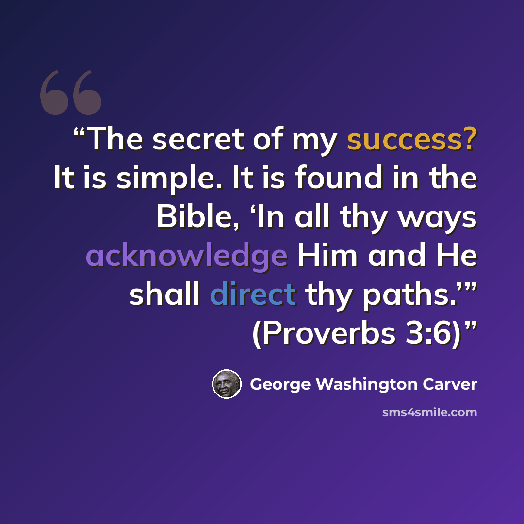 “The secret of my success? It is simple. It is found in the Bible, ‘In all thy ways acknowledge Him and He shall direct thy paths.’” (Proverbs 3:6)” quote by George Washington Carver