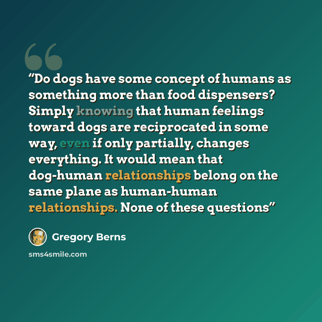“Do dogs have some concept of humans as something more than food dispensers? Simply knowing that human feelings toward dogs are reciprocated in some way, even if only partially, changes everything. It would mean that dog-human relationships belong on the same plane as human-human relationships…” quote by Gregory Berns