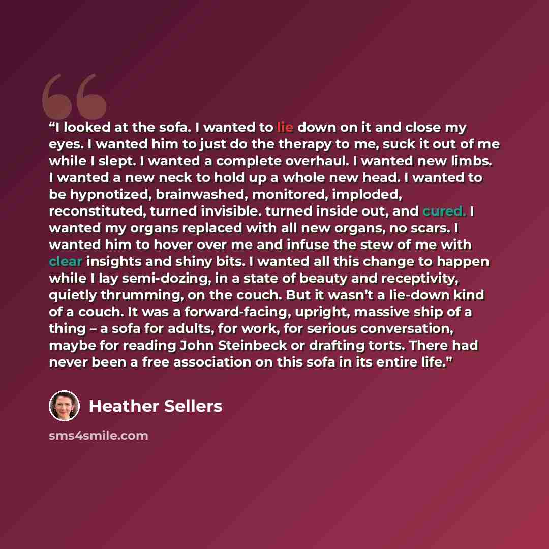 “I looked at the sofa. I wanted to lie down on it and close my eyes. I wanted him to just do the therapy to me, suck it out of me while I slept. I wanted a complete overhaul. I wanted new limbs. I wanted a new neck to hold up a whole new head. I wanted to be hypnotized, brainwashed, monitored…” quote by Heather Sellers