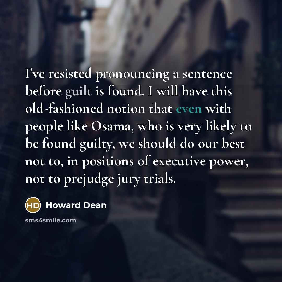“I've resisted pronouncing a sentence before guilt is found. I will have this old-fashioned notion that even with people like Osama, who is very likely to be found guilty, we should do our best not to, in positions of executive power, not to prejudge jury trials.” quote by Howard Dean
