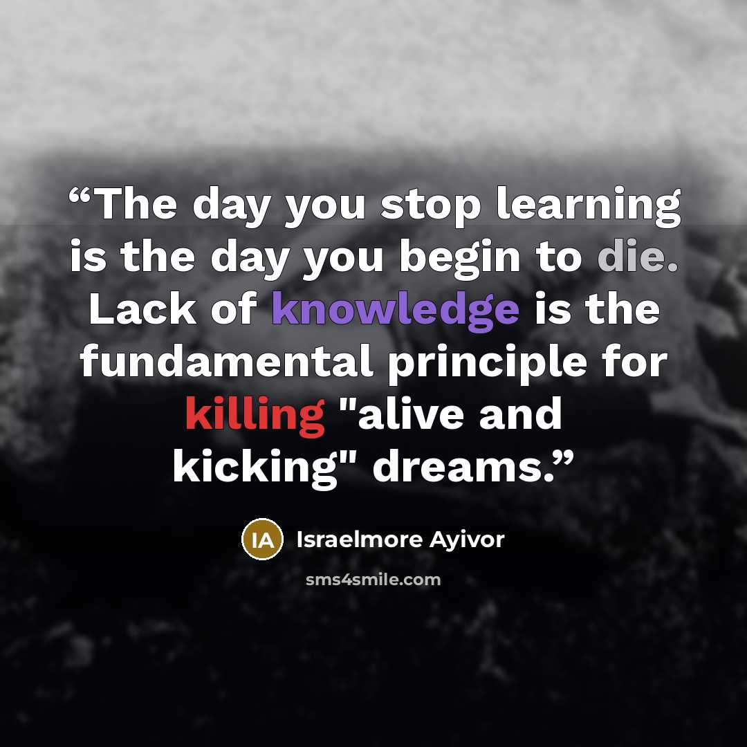 “The day you stop learning is the day you begin to die. Lack of knowledge is the fundamental principle for killing "alive and kicking" dreams.” quote by Israelmore Ayivor
