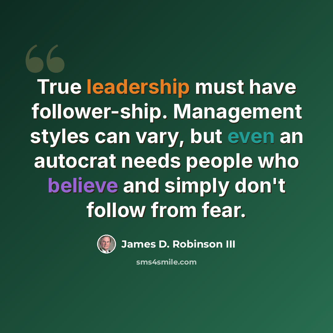 “True leadership must have follower-ship. Management styles can vary, but even an autocrat needs people who believe and simply don't follow from fear.” quote by James D. Robinson III