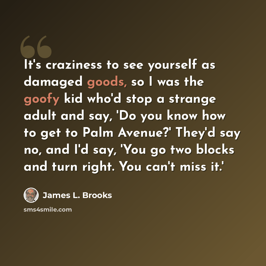 “It's craziness to see yourself as damaged goods, so I was the goofy kid who'd stop a strange adult and say, 'Do you know how to get to Palm Avenue?' They'd say no, and I'd say, 'You go two blocks and turn right. You can't miss it.'” quote by James L. Brooks