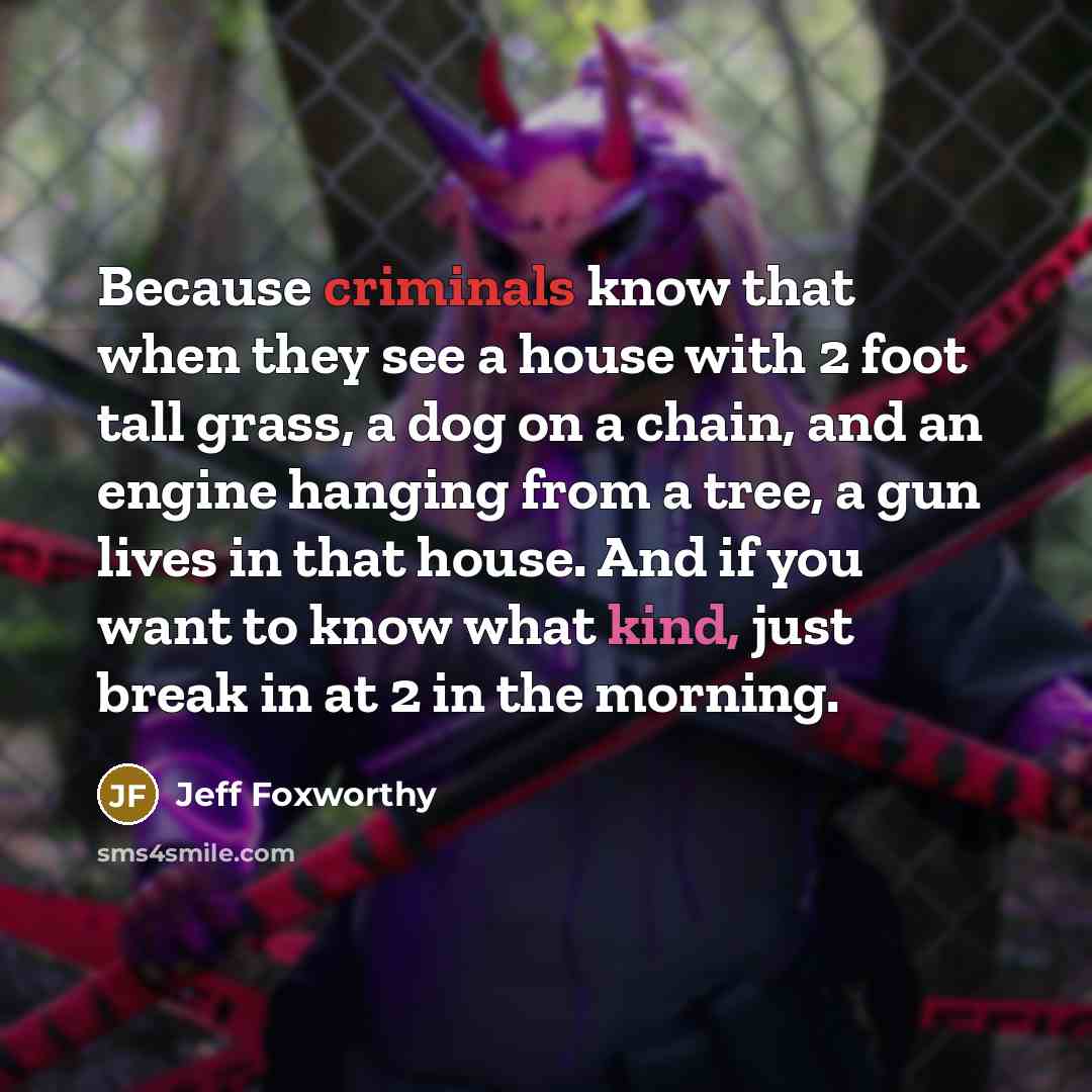“Because criminals know that when they see a house with 2 foot tall grass, a dog on a chain, and an engine hanging from a tree, a gun lives in that house. And if you want to know what kind, just break in at 2 in the morning.” quote by Jeff Foxworthy