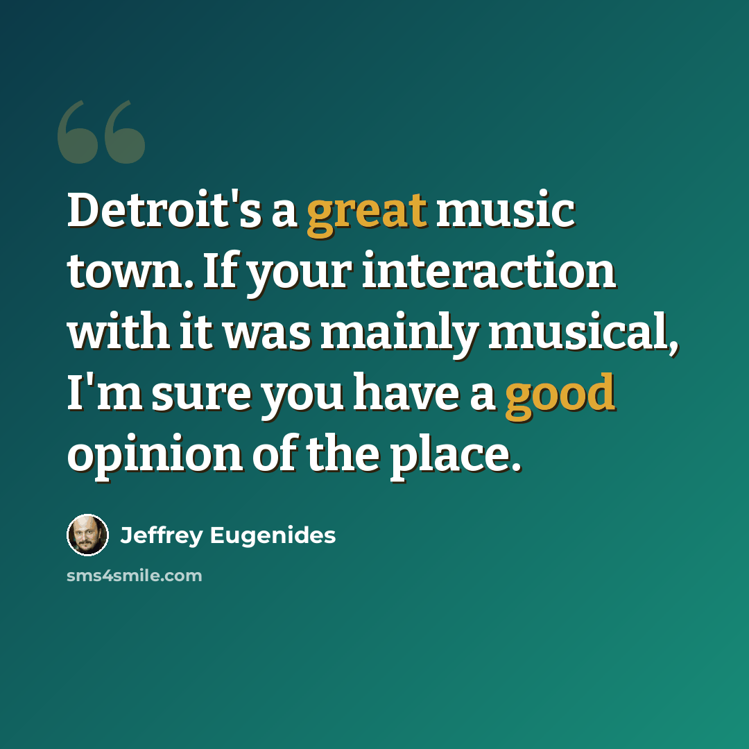 “Detroit's a great music town. If your interaction with it was mainly musical, I'm sure you have a good opinion of the place.” quote by Jeffrey Eugenides