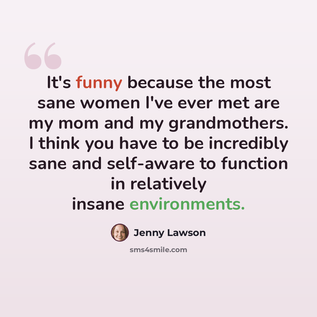 “It's funny because the most sane women I've ever met are my mom and my grandmothers. I think you have to be incredibly sane and self-aware to function in relatively insane environments.” quote by Jenny Lawson