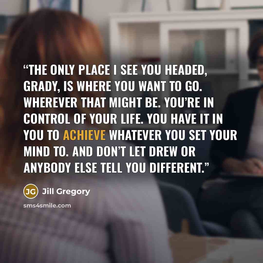 “The only place I see you headed, Grady, is where you want to go. Wherever that might be. You’re in control of your life. You have it in you to achieve whatever you set your mind to. And don’t let Drew or anybody else tell you different.” quote by Jill Gregory