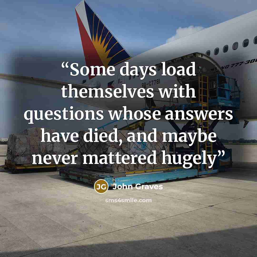 “Some days load themselves with questions whose answers have died, and maybe never mattered hugely” quote by John Graves