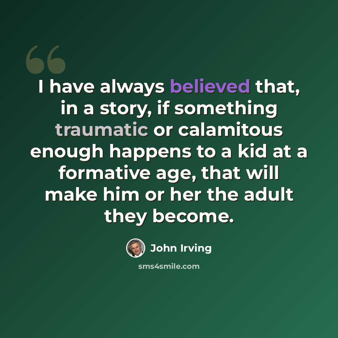 “I have always believed that, in a story, if something traumatic or calamitous enough happens to a kid at a formative age, that will make him or her the adult they become.” quote by John Irving
