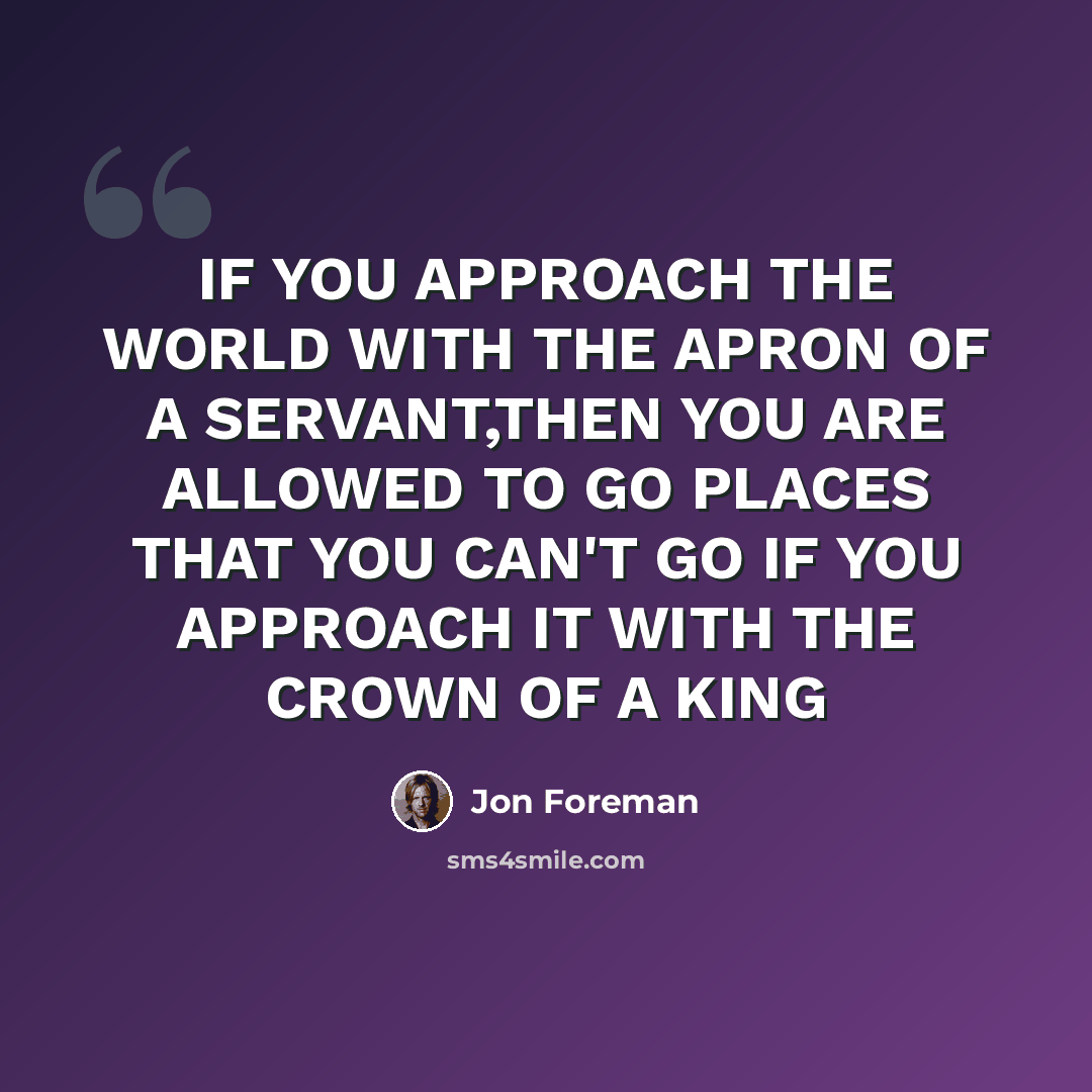 “IF YOU APPROACH THE WORLD WITH THE APRON OF A SERVANT,THEN YOU ARE ALLOWED TO GO PLACES THAT YOU CAN'T GO IF YOU APPROACH IT WITH THE CROWN OF A KING” quote by Jon Foreman