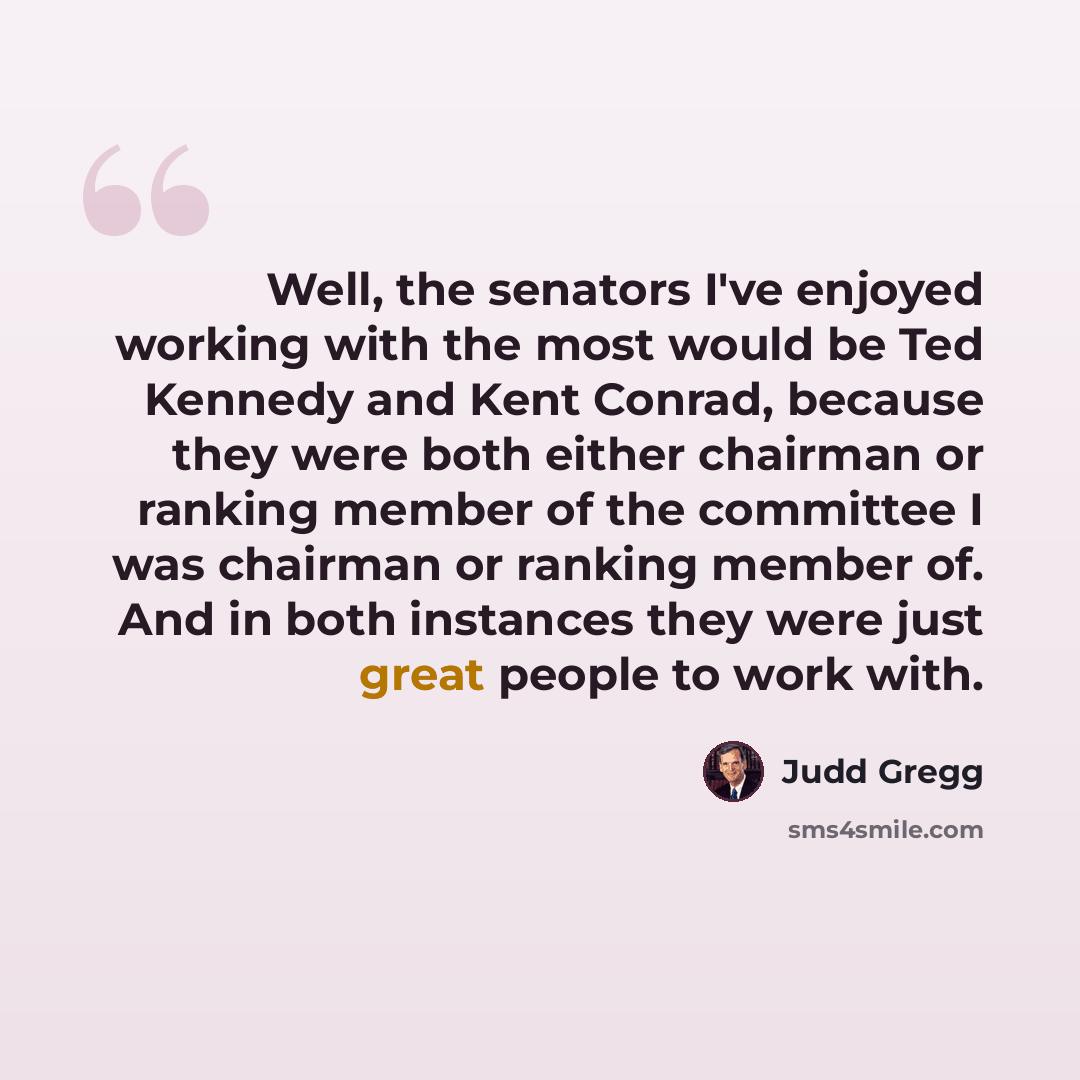 “Well, the senators I've enjoyed working with the most would be Ted Kennedy and Kent Conrad, because they were both either chairman or ranking member of the committee I was chairman or ranking member of. And in both instances they were just great people to work with.” quote by Judd Gregg
