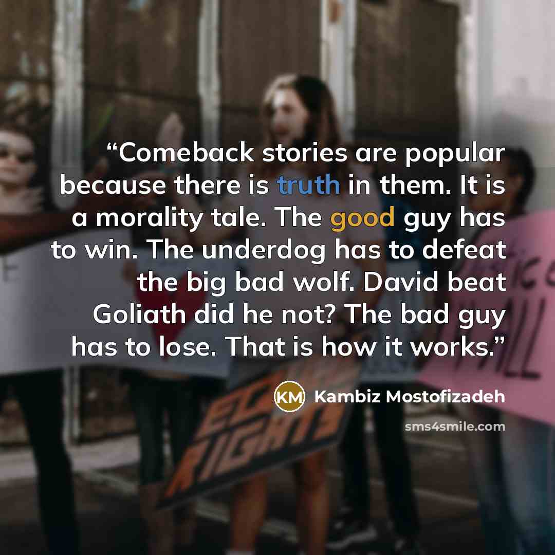 “Comeback stories are popular because there is truth in them. It is a morality tale. The good guy has to win. The underdog has to defeat the big bad wolf. David beat Goliath did he not? The bad guy has to lose. That is how it works.” quote by Kambiz Mostofizadeh