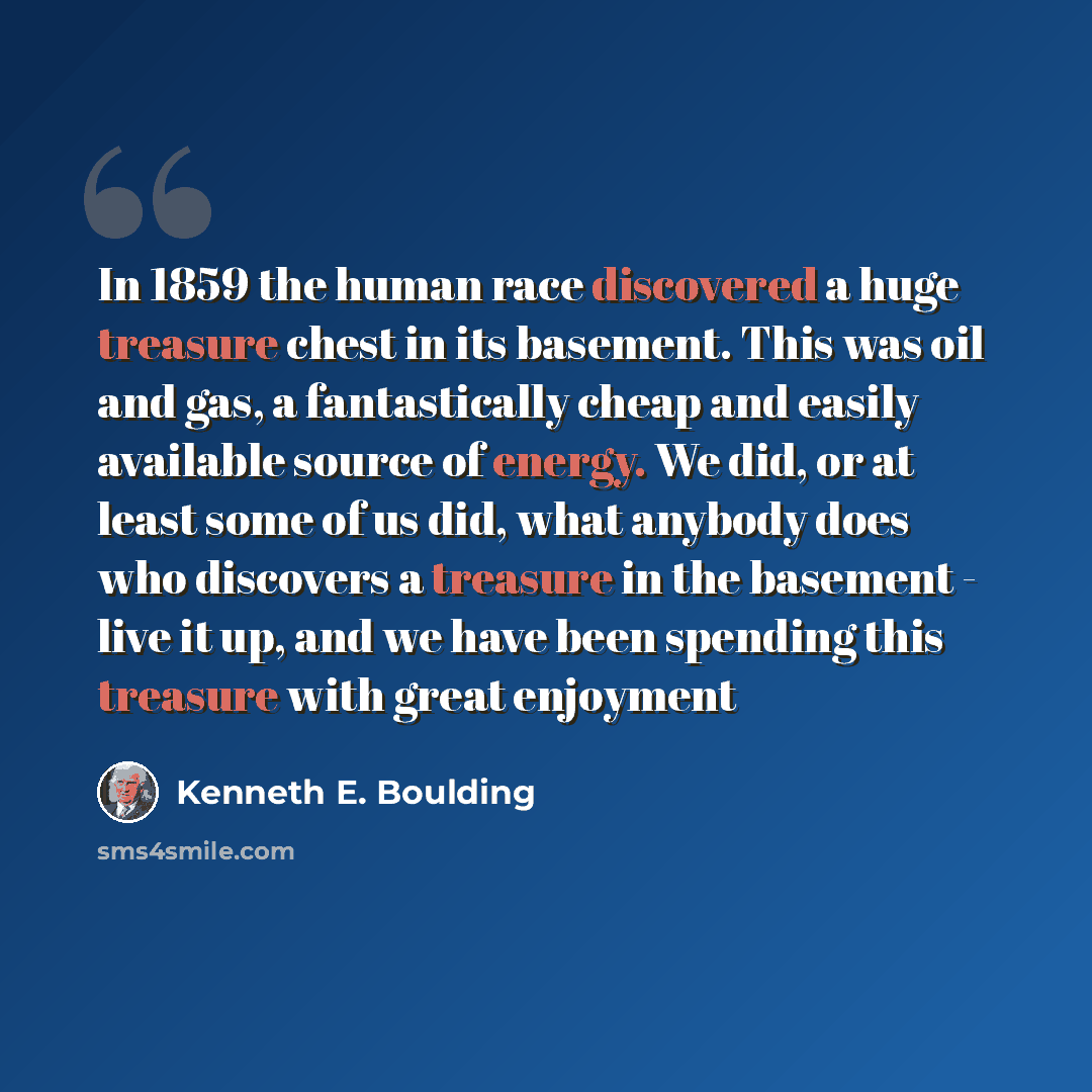 “In 1859 the human race discovered a huge treasure chest in its basement. This was oil and gas, a fantastically cheap and easily available source of energy. We did, or at least some of us did, what anybody does who discovers a treasure in the basement - live it up, and we have been spending this…” quote by Kenneth E. Boulding