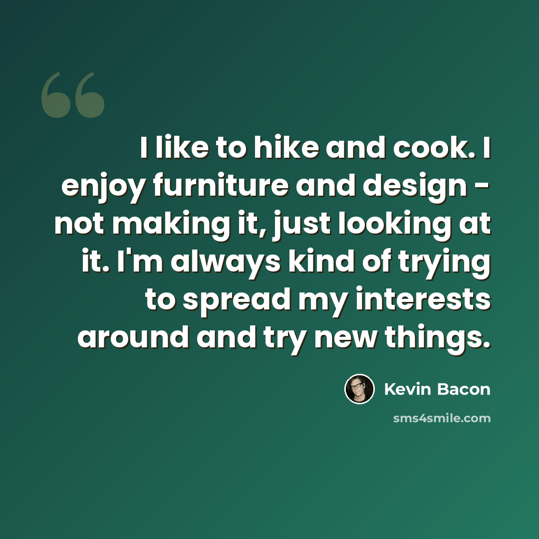 “I like to hike and cook. I enjoy furniture and design - not making it, just looking at it. I'm always kind of trying to spread my interests around and try new things.” quote by Kevin Bacon
