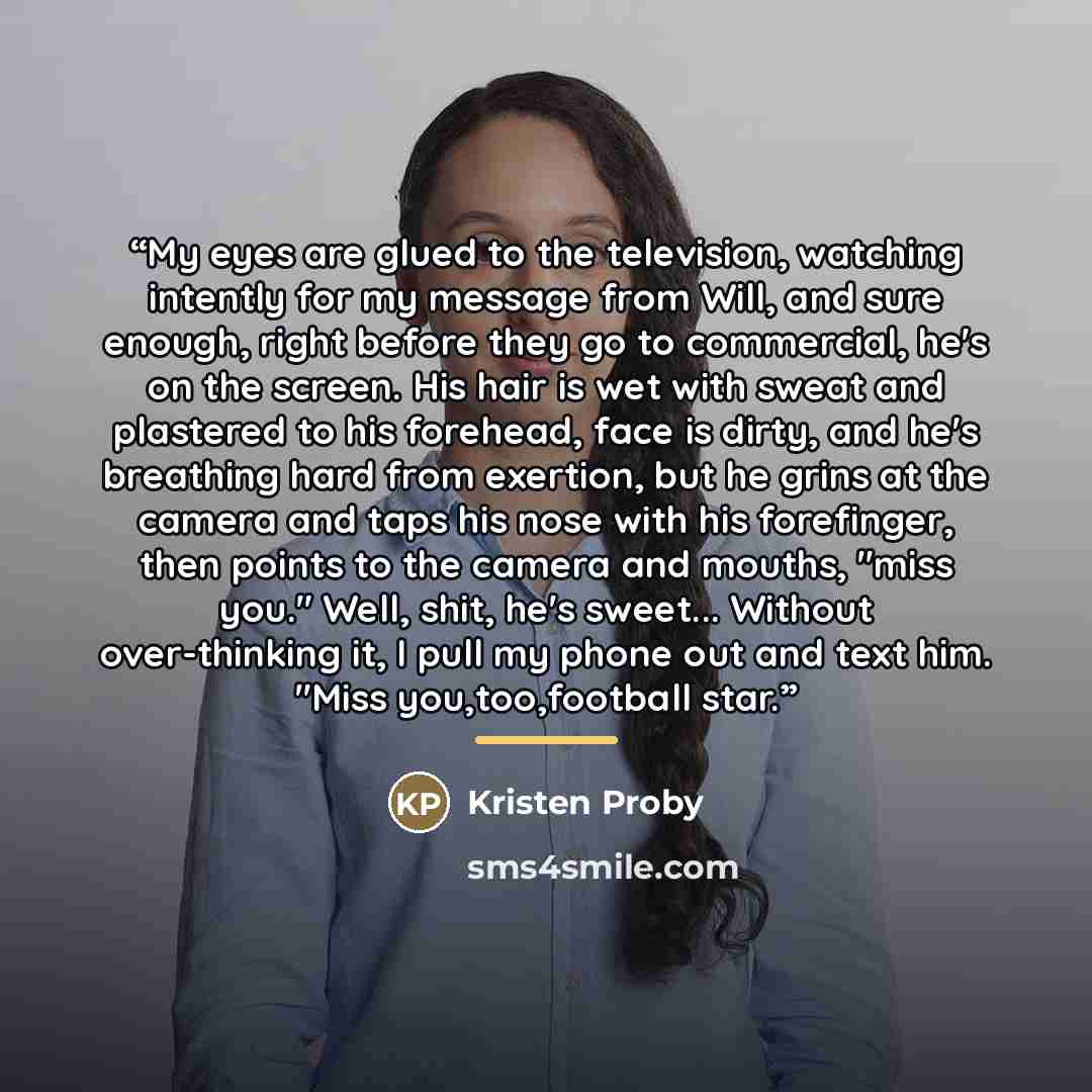 “My eyes are glued to the television, watching intently for my message from Will, and sure enough, right before they go to commercial, he's on the screen. His hair is wet with sweat and plastered to his forehead, face is dirty, and he's breathing hard from exertion, but he grins at the camera and…” quote by Kristen Proby