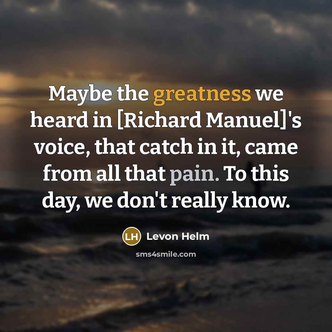 “Maybe the greatness we heard in [Richard Manuel]'s voice, that catch in it, came from all that pain. To this day, we don't really know.” quote by Levon Helm