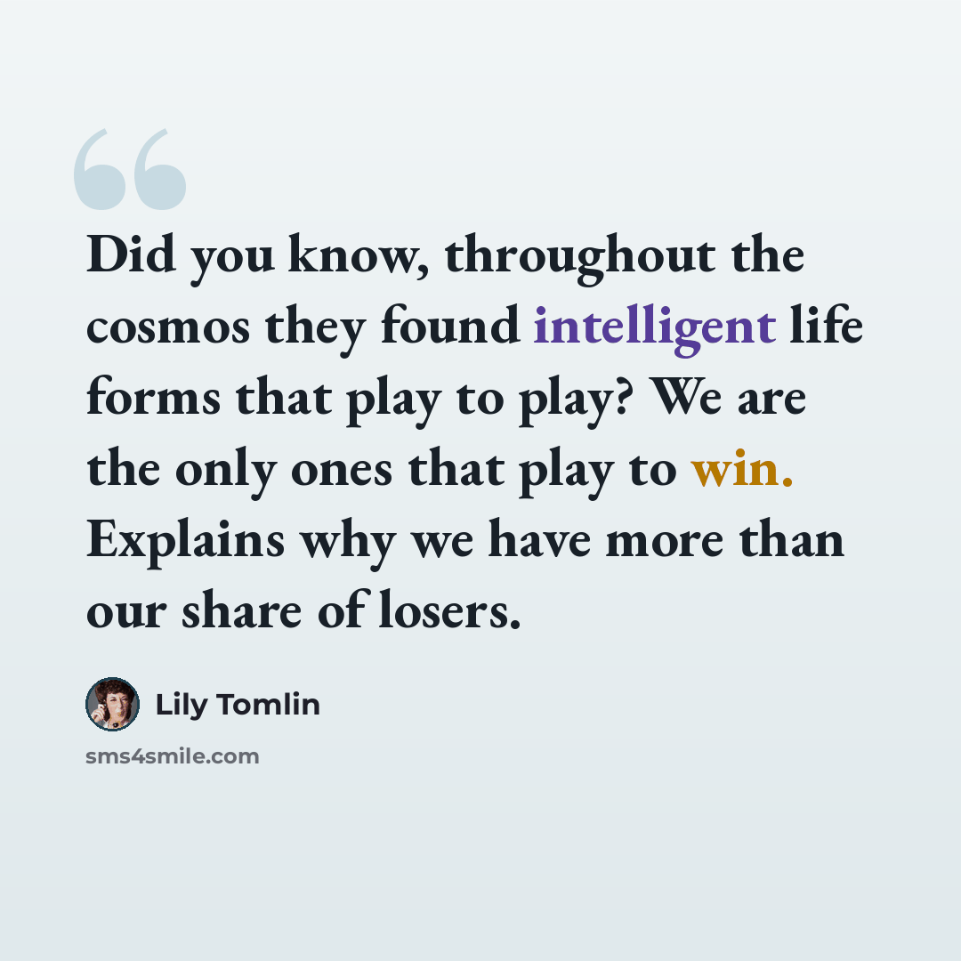 “Did you know, throughout the cosmos they found intelligent life forms that play to play? We are the only ones that play to win. Explains why we have more than our share of losers.” quote by Lily Tomlin