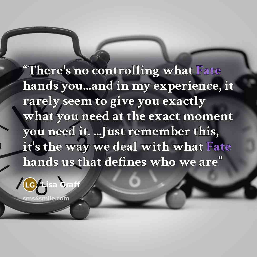 “There's no controlling what Fate hands you...and in my experience, it rarely seem to give you exactly what you need at the exact moment you need it. ...Just remember this, it's the way we deal with what Fate hands us that defines who we are” quote by Lisa Graff