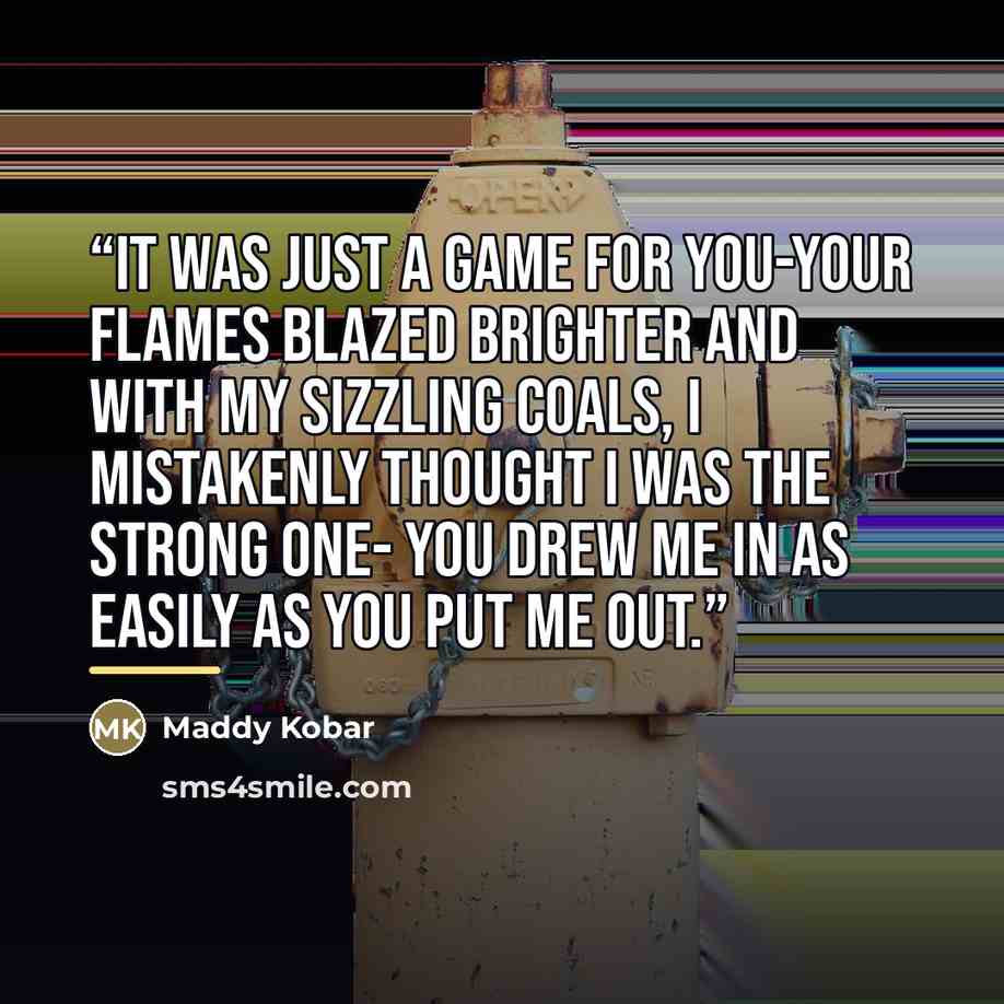 “It was just a game for you-your flames blazed brighter And with my sizzling coals, I mistakenly thought I was the strong one- You drew me in as easily as you put me out.” quote by Maddy Kobar