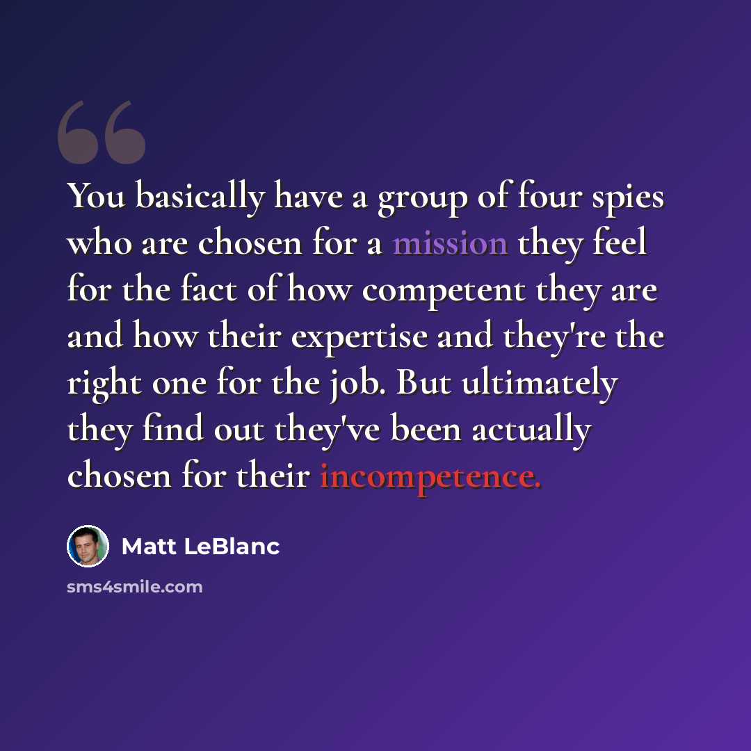 “You basically have a group of four spies who are chosen for a mission they feel for the fact of how competent they are and how their expertise and they're the right one for the job. But ultimately they find out they've been actually chosen for their incompetence.” quote by Matt LeBlanc