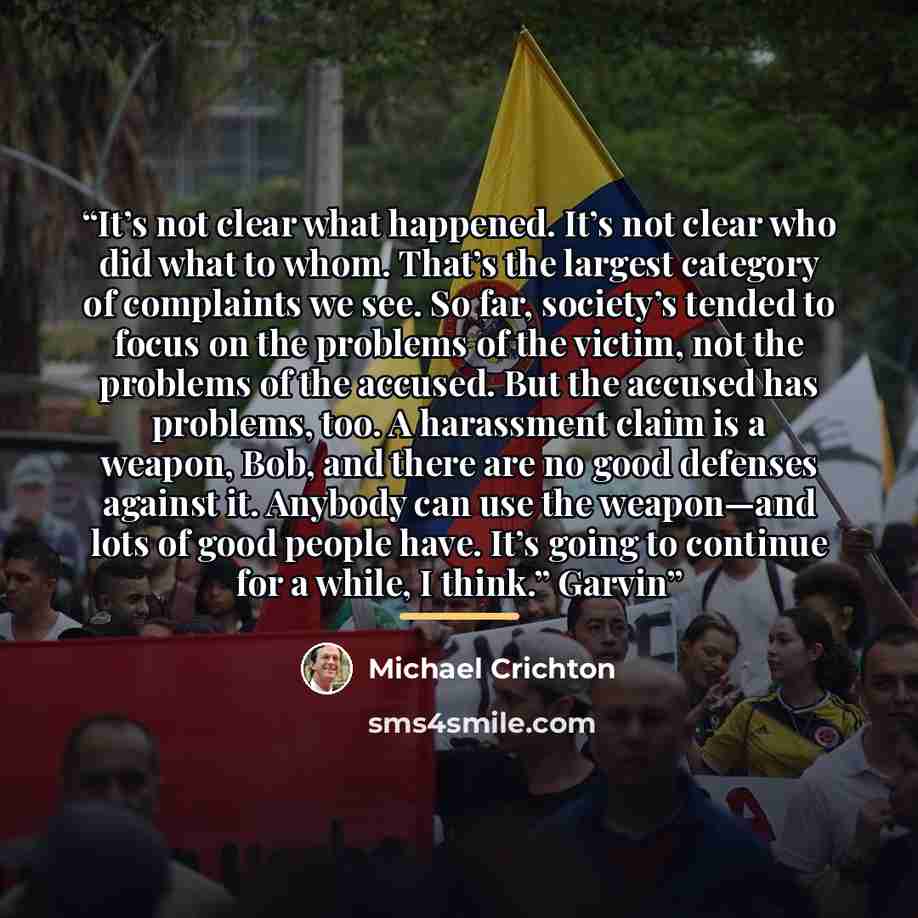 “It’s not clear what happened. It’s not clear who did what to whom. That’s the largest category of complaints we see. So far, society’s tended to focus on the problems of the victim, not the problems of the accused. But the accused has problems, too. A harassment claim is a weapon, Bob, and there…” quote by Michael Crichton