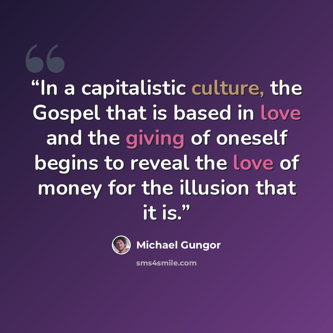 “In a capitalistic culture, the Gospel that is based in love and the giving of oneself begins to reveal the love of money for the illusion that it is.” quote by Michael Gungor