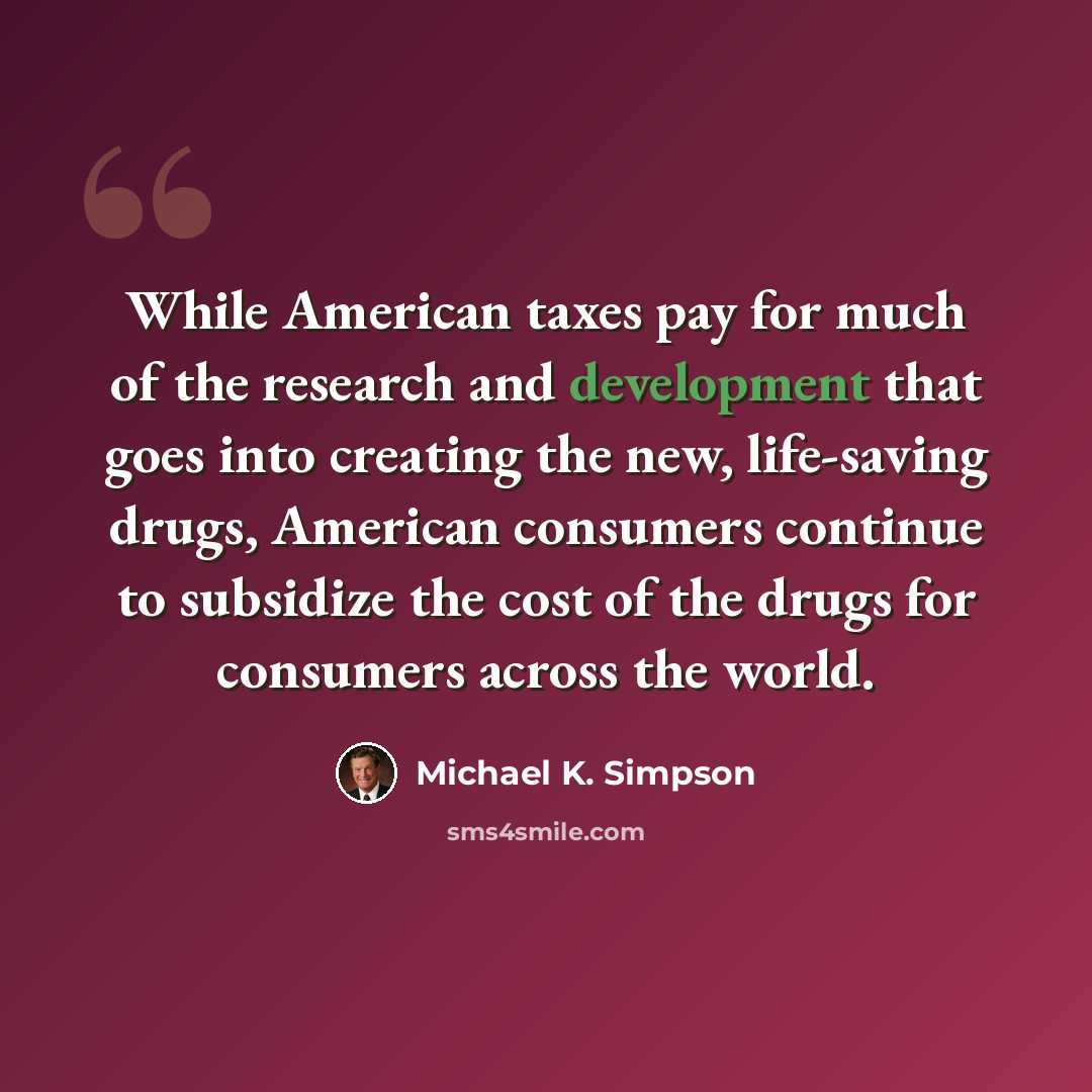 “While American taxes pay for much of the research and development that goes into creating the new, life-saving drugs, American consumers continue to subsidize the cost of the drugs for consumers across the world.” quote by Michael K. Simpson