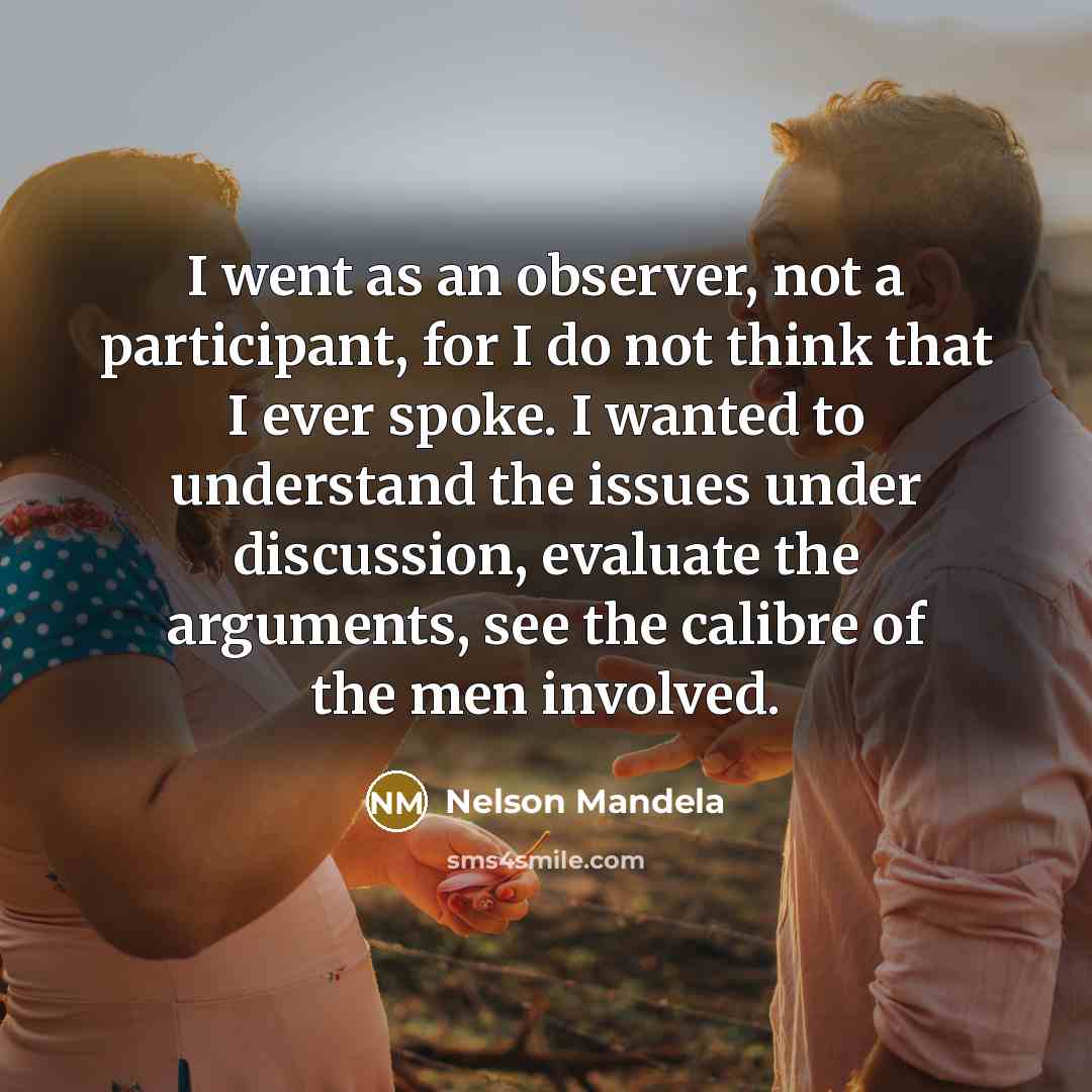 “I went as an observer, not a participant, for I do not think that I ever spoke. I wanted to understand the issues under discussion, evaluate the arguments, see the calibre of the men involved.” quote by Nelson Mandela