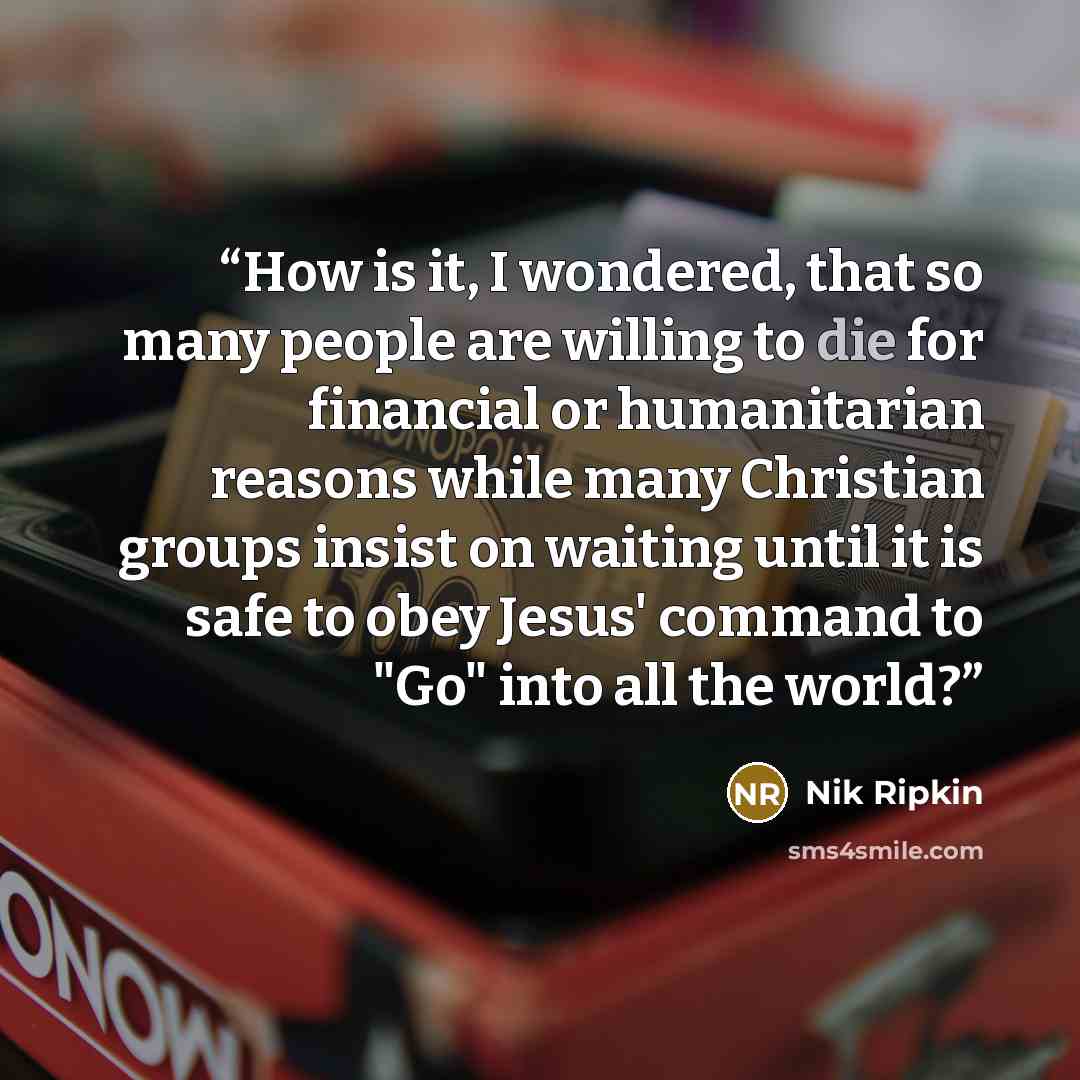 “How is it, I wondered, that so many people are willing to die for financial or humanitarian reasons while many Christian groups insist on waiting until it is safe to obey Jesus' command to "Go" into all the world?” quote by Nik Ripkin